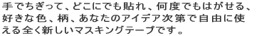 ��ł������āA�ǂ��ɂł��\��A���x�ł��͂�����A �D���ȐF�A���A���Ȃ��̃A�C�f�A����Ŏ��R�Ɏg���� �S���V�����}�X�L���O�e�[�v�ł��B 